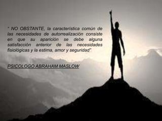 “ NO OBSTANTE, la característica común de
las necesidades de autorrealización consiste
en que su aparición se debe alguna
satisfacción anterior de las necesidades
fisiológicas y la estima, amor y seguridad”
PSICOLOGO ABRAHAM MASLOW
 