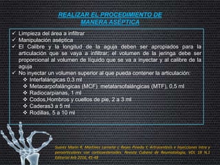 REALIZAR EL PROCEDIMIENTO DE
MANERA ASÉPTICA
 Limpieza del área a infiltrar
 Manipulación aséptica
 El Calibre y la longitud de la aguja deben ser apropiados para la
articulación que se vaya a infiltrar; el volumen de la jeringa debe ser
proporcional al volumen de líquido que se va a inyectar y al calibre de la
aguja
 No inyectar un volumen superior al que pueda contener la articulación:
 Interfalángicas 0.3 ml
 Metacarpofalángicas (MCF) metatarsofalángicas (MTF), 0,5 ml
 Radiocarpianas, 1 ml
 Codos,Hombros y cuellos de pie, 2 a 3 ml
 Caderas3 a 5 ml
 Rodillas, 5 a 10 ml
Suarez Marin R, Martinez Larrarte J, Reyes Pineda Y, Artrocentesis e inyecciones intra y
peroarticulares con corticoesteroides. Revista Cubana de Reumatología, VOL 18 N,1
Editorial Arb 2016; 45-48
 