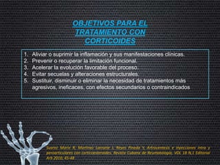 OBJETIVOS PARA EL
TRATAMIENTO CON
CORTICOIDES
1. Aliviar o suprimir la inflamación y sus manifestaciones clínicas.
2. Prevenir o recuperar la limitación funcional.
3. Acelerar la evolución favorable del proceso.
4. Evitar secuelas y alteraciones estructurales.
5. Sustituir, disminuir o eliminar la necesidad de tratamientos más
agresivos, ineficaces, con efectos secundarios o contraindicados
Suarez Marin R, Martinez Larrarte J, Reyes Pineda Y, Artrocentesis e inyecciones intra y
peroarticulares con corticoesteroides. Revista Cubana de Reumatología, VOL 18 N,1 Editorial
Arb 2016; 45-48
 