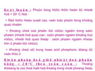 Keát luaän :  Phaûn öùng ñöôïc thöïc hieän ôû nhieät ñoä < 20 o  C ñeå : + Ñaït ñöôïc hieäu suaát cao, vaän toác phaûn öùng khoâng quaù chaäm + Khoáng cheá soá phaân töû nöôùc ngaäm trong saûn phaåm (nhieät ñoä quaù cao : saûn phaåm ngaäm khoâng ñuû nöôùc, nhieät ñoä quaù thaáp : saûn phaåm ngaäm nhieàu hôn 2 phaân töû nöôùc) + Khoáng cheá söï trung hoøa acid phosphoric döøng ôû naác thöù 2  Bieän phaùp ñeå giöõ nhieät ñoä phaûn öùng < 20 o C theo yeâu caàu :   Thoâng thöôøng ta coù theå ñaët heä thoáng trong moät phoøng ñieàu nhieät nhöng trong tröôøng hôïp naøy vì taùc chaát vaø saûn phaåm ôû theå keo, quaù trình truyeàn nhieät raát chaäm, ñeå khoái phaûn öùng xuoáng ñöôïc nhieät ñoä < 20 o C caàn maát raát nhieàu thôøi gian, hôn nöõa ñaây laø phaûn öùng acid-base toûa nhieät raát maïnh neân ngöôøi ta duøng nöôùc ñaù boû tröïc tieáp vaøo khoái phaûn öùng ñeå laøm laïnh. 
