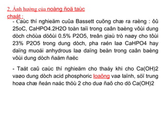 2. Ảnh hưởng của  noàng ñoä taùc chaát  : - C aùc thí nghieäm cuûa Bassett cuõng chæ ra raèng : ôû 25oC, CaHPO4.2H2O toàn taïi trong caân baèng vôùi dung dòch chöùa döôùi 0.5% P2O5, treân giaù trò naøy cho tôùi 23% P2O5 trong dung dòch, pha raén laø CaHPO4 hay daïng muoái anhydrous laø daïng beàn trong caân baèng vôùi dung dòch ñaäm ñaëc  - Taát caû caùc thí nghieäm cho thaáy khi cho Ca(OH)2 vaøo dung dòch acid phosphoric  loaõng  vaø laïnh, söï trung hoøa chæ ñeán naác thöù 2 cho duø ñaõ cho dö Ca(OH)2 