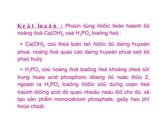 Keát luaän :  Phaûn öùng ñöôïc tieán haønh ôû noàng ñoä Ca(OH) 2  vaø H 3 PO 4  loaõng ñeå : + Ca(OH) 2  coù theå toàn taïi ñöôïc ôû daïng huyeàn phuø, noàng ñoä quaù cao daïng huyeàn phuø seõ bò phaù huûy + H 3 PO 4  coù noàng ñoä loaõng ñeå khoáng cheá söï trung hoøa acid phosphoric döøng ôû naác thöù 2, ngoaøi ra H 3 PO 4  loaõng ñöôïc söû duïng coøn ñeå traùnh löôïng acid dö quaù nhieàu neáu lôõ cho dö, sẻ tạo sản phẩm monocalcium phosphate, gaây hao phí hoùa chaát.  