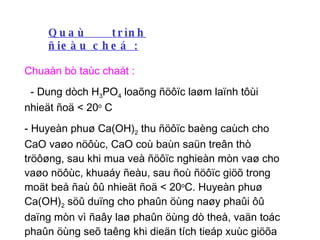 Quaù trình ñieàu cheá : Chuaån bò taùc chaát : - Dung dòch H 3 PO 4  loaõng ñöôïc laøm laïnh tôùi nhieät ñoä < 20 o  C - Huyeàn phuø Ca(OH) 2  thu ñöôïc baèng caùch cho CaO vaøo nöôùc, CaO coù baùn saün treân thò tröôøng, sau khi mua veà ñöôïc nghieàn mòn vaø cho vaøo nöôùc, khuaáy ñeàu, sau ñoù ñöôïc giöõ trong moät beå ñaù ôû nhieät ñoä < 20 o C. Huyeàn phuø Ca(OH) 2  söû duïng cho phaûn öùng naøy phaûi ôû daïng mòn vì ñaây laø phaûn öùng dò theå, vaän toác phaûn öùng seõ taêng khi dieän tích tieáp xuùc giöõa caùc pha taêng  