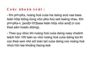 Caùc nhaän xeùt : - Khi pH=pKa, noàng ñoä cuûa hai daïng acid vaø base lieân hôïp töông öùng vôùi pKa ñoù seõ baèng nhau. Khi pH=pKa-n, [acid]=10 n [base lieân hôïp vôùi acid] (n coù theå aâm hoaëc döông).  - Theo quy öôùc khi noàng ñoä cuûa daïng naøy cheânh leäch hôn 100 laàn so vôùi noàng ñoä cuûa daïng kia thì coù theå xem nhö söï toàn taïi cuûa daïng coù noàng ñoä nhoû hôn laø khoâng ñaùng keå 