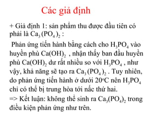 + Giả định 1: sản phẩm thu được đầu tiên có phải là Ca 3  (PO 4  ) 2  : Phản ứng tiến hành bằng cách cho H 3 PO 4  vào huyền phù Ca(OH) 2  , nhận thấy ban đầu huyền phù Ca(OH) 2  dư rất nhiều so với H 3 PO 4  , như vậy, khả năng sẽ tạo ra Ca 3  (PO 4  ) 2  . Tuy nhiên, do phản ứng tiến hành ở dưới 20 o C nên H 3 PO 4  chỉ có thể bị trung hòa tới nấc thứ hai. => Kết luận: không thể sinh ra Ca 3 (PO 4 ) 2  trong điều kiện phản ứng như trên. Các giả định 