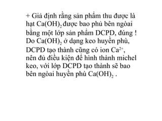 + Giả định rằng sản phẩm thu được là hạt Ca(OH) 2  được bao phủ bên ngòai bằng một lớp sản phẩm DCPD, đúng ! Do Ca(OH) 2  ở dạng keo huyền phù, DCPD tạo thành cũng có ion Ca 2+ , nên đủ điều kiện để hình thành michel keo, với lớp DCPD tạo thành sẽ bao bên ngòai huyền phù Ca(OH) 2  .  