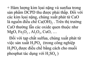 + Hàm lượng kim lọai nặng và sunfua trong sản phẩm DCPD thu được phải thấp. Đối với các kim lọai nặng, chúng xuất phát từ CaO là nguồn điều chế Ca(OH) 2  . Trên thị trường CaO thường lẫn các oxide quen thuộc như MgO, Fe 2 O 3  , Al 2 O 3 , CuO, …  Đối với tạp chất sulfua, chúng xuất phát từ việc sản xuất H 3 PO 4   (trong công nghiệp H 3 PO 4  được điều chế bằng cách cho muối phosphat tác dụng với H 2 SO 4  ) 