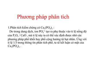 Phương pháp phân tích Phân tích kiểm chứng có Ca 3 (PO 4 ) 2  :  Do trong dung dịch, ion PO 4 3-  tạo ra phụ thuộc vào tỉ lệ nồng độ của P 2 O 5  / CaO , mà tỉ lệ này ta có thể xác định được nhờ các phương pháp phổ khối hay phổ cộng hưởng từ hạt nhân. Ứng với tỉ lệ 1/3 trong thông tin phân tích phổ, ta sẽ kết luận có mặt của Ca 3 (PO 4 ) 2  .  