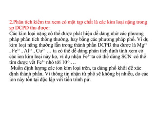 2.Phân tích kiểm tra xem có mặt tạp chất là các kim loại nặng trong sp DCPD thu được: Các kim loại nặng có thể được phát hiện dễ dàng nhờ các phương pháp phân tích thông thường, hay bằng các phương pháp phổ. Ví dụ kim loại năng thuờng lẫn trong thành phần DCPD thu được là Mg 2+  , Fe 3+  , Al 3+  , Cu 2+  … ta có thể dễ dàng phân tích định tính xem có các ion kim loại này ko, ví dụ nhận Fe 3+  ta có thể dùng SCN -  có thể tìm được vết Fe 3+  nhỏ tới 10 -3  …  Muốn định lượng các ion kim loại trên, ta dùng phổ khối để xác định thành phần. Vì thông tin nhận từ phổ sẽ không bị nhiễu, do các ion này tồn tại độc lập với tiến trình pứ. 