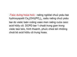 - Taùc duïng hoùa hoïc :   raêng ngöôøi chuû yeáu laø hydroxyapatit Ca 5 (OH)(PO 4 ) 3 , saâu raêng chuû yeáu laø do vieäc taán coâng vaøo men raêng cuûa caùc acid höõu cô. DCPD laø 1 chaát trung gian trong vieäc taùi taïo, hình thaønh, phuïc cheá laïi nhöõng choã bò acid höõu cô trung hoøa. 