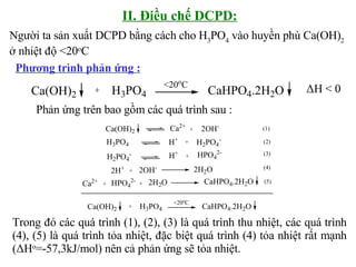 II. Điều chế DCPD: Phương trình phản ứng : Người ta sản xuất DCPD bằng cách cho H 3 PO 4  vào huyền phù Ca(OH) 2  ở nhiệt độ <20 o C  ΔH < 0 Phản ứng trên bao gồm các quá trình sau :  Trong đó các quá trình (1), (2), (3) là quá trình thu nhiệt, các quá trình (4), (5) là quá trình tỏa nhiệt, đặc biệt quá trình (4) tỏa nhiệt rất mạnh ( ΔH o =-57,3kJ/mol) nên cả phản ứng sẽ tỏa nhiệt. 