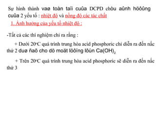 Sự hình thành  vaø toàn taïi cuûa  DCPD ch òu aûnh höôûng cuûa  2 yếu tố :  nhiệt độ  và  nồng độ các tác chất 1. Ảnh hưởng của yếu tố nhiệt độ : -Tất cả các thí nghiệm chỉ ra rằng : + Dưới 20 o C quá trình trung hòa acid phosphoric chỉ diễn ra đến nấc thứ 2  duø ñaõ cho dö moät löôïng lôùn Ca(OH) 2 + Trên 20 o C quá trình trung hòa acid phosphoric sẽ diễn ra đến nấc thứ 3   