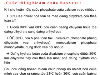 -  Caùc thí nghieäm cuûa Bassett :   Khi cho hoãn hôïp caùc phosphate cuûa calcium vaøo nöôùc : + 80 o C laø nhieät ñoä toái ña maø daïng dihydrate coù theå toàn taïi + Giöõa 30 o C vaø 80 o C coù caân baèng chuyeån hoùa töø daïng dihydrate sang daïng anhydrous + ÔÛ 30 o C, coù 5 pha toàn taïi : dicalcium phosphate (daïng dihydrate vaø anhydrous), monocalcium phosphate monohydrate, dung dòch vaø hôi nöôùc    Daïng hydrate beàn cuûa dicalcium phosphate döôùi 30 o C laø dihydrate hay coù theå laø moät soá daïng hydrate cao hôn Sau ñoù oâng hoaøn thieän caùc pheùp ño nhieät ñoä cuûa mình vaø chæ ra raèng töø 21 o C ñeán 36 o C, coù caân baèng chuyeån hoùa töø daïng dihydrate sang daïng anhydrous 