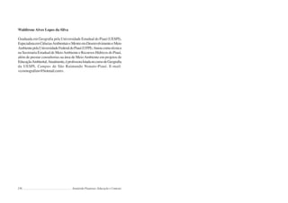 236 Semiárido Piauiense: Educação e Contexto
Waldirene Alves Lopes da Silva
Graduada em Geografia pela Universidade Estadual do Piauí (UESPI),
EspecialistaemCiênciasAmbientaiseMestreemDesenvolvimentoeMeio
AmbientepelaUniversidadeFederaldoPiauí(UFPI).Atuoucomotécnica
na Secretaria Estadual de MeioAmbiente e Recursos Hídricos do Piauí,
além de prestar consultorias na área de MeioAmbiente em projetos de
EducaçãoAmbiental.Atualmente,éprofessoralotadanocursodeGeografia
da UESPI, Campus de São Raimundo Nonato-Piauí. E-mail:
<cosmografiaw@hotmail.com>.
 