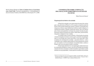 34 Semiárido Piauiense: Educação e Contexto
SILVA, Roberto Marinho da. EntreoCombateàSecaeaConvivência
com o Semi-Árido. Transições paradigmáticas e sustentabilidade do
desenvolvimento.Fortaleza,SérieBNBTeseeDissertaçõesNº12,2008.
35
CONSIDERAÇÕESSOBREAFORMAÇÃO,
ORGANIZAÇÃODOTERRITÓRIOEDASOCIEDADE
PIAUIENSE
MariaTereza deAlencar1
Organização do território e da sociedade
O Piauí ficou relegado a um esquecimento de quase dois séculos
após o descobrimento do Brasil e só foi ocupado na segunda metade do
Século XVII, quando bandeirantes baianos, paulistas e pernambucanos
chegaram ao imenso espaço habitado por inúmeras nações indígenas.A
expansão do território, segundo a maioria dos autores, deu-se do interior
para o litoral, principalmente em função das grandes fazendas de gado,
quederamorigemàsprimeiraspovoações,muitasdelas,posteriormente,
chegando à condição de vilas e cidades.
A exemplo do que ocorreu no Brasil, o Piauí herdou do período
colonialumlegadodeexclusãosocialnoqualoextermíniodapopulação
nativa e a escravidão são as raízes mais fortes. Com a agravante, a base
econômica de constituição da sociedade – a pecuária extensiva – coloca
olatifúndiocomocondiçãoimprescindívelaofuncionamentodosistema
que, sem ampliar os níveis de produção e de produtividade, condena o
Estado a altos níveis de pobreza relativa e absoluta.
Oatualespaçopiauiensetevesuaorganizaçãoapartirdoprocesso
de colonização portuguesa, em que o governo de Portugal doou grandes
extensões de terras (sesmarias) a muitos fazendeiros que tinham o poder
absolutoemsuaspropriedades.Amaiorpartedosmoradoresdasfazendas
1
Professora Assistente dos Cursos de Geografia da UESPI e do CESC/UEMA. Doutora em
Geografia pela UFS. Coordenadora do Núcleo de Estudos, Projetos e Pesquisas sobre o
Semiárido Piauiense - NUEPPS. E-mail: <mtalencar@hotmail.com>.
 