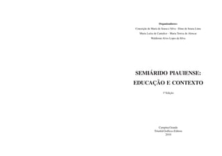 SEMIÁRIDO PIAUIENSE:
EDUCAÇÃO E CONTEXTO
CampinaGrande
TriunfalGráficaeEditora
2010
Organizadores:
Conceição de Maria de Sousa e Silva - Elmo de Souza Lima
Maria Luíza de Cantalice - Maria Tereza de Alencar
Waldirene Alves Lopes da Silva
1ª Edição
 