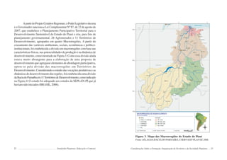 52 Semiárido Piauiense: Educação e Contexto
ApartirdoProjetoCenáriosRegionais,oPoderLegislativodecreta
e o Governador sanciona a Lei Complementar Nº 87, de 22 de agosto de
2007, que estabelece o Planejamento Participativo Territorial para o
Desenvolvimento Sustentável do Estado do Piauí e cria, para fins de
planejamento governamental, 28 Aglomerados e 11 Territórios de
Desenvolvimento, agrupados em quatro Macrorregiões. A partir do
cruzamento das variáveis ambientais, sociais, econômicas e político-
institucionais, foi estabelecida a divisão em macrorregiões com base nas
características físicas, nas potencialidades de produção e na dinâmica de
desenvolvimento, como mostrado na Figura 3. Como essa divisão ainda
estava muito abrangente para a elaboração de uma proposta de
desenvolvimento que agregasse elementos de abordagem participativa,
optou-se pela divisão das macrorregiões em Territórios de
Desenvolvimento. Considerando o estudo das vocações produtivas e as
dinâmicas de desenvolvimento das regiões, foi estabelecida uma divisão
daBaciadoParnaíbaem11TerritóriosdeDesenvolvimento,comoindicado
na Figura 4. O estudo foi adequado aos estudos da SEPLAN-PI que já
haviamsidoiniciados(BRASIL,2006).
53
Figura 3. Mapa das Macrorregiões do Estado do Piauí
Fonte:ATLAS DABACIADO PARNAÍBA, CODEVASF/ PLANAP, 2006.
Considerações Sobre a Formação, Organização do Território e da Sociedade Piauiense
 