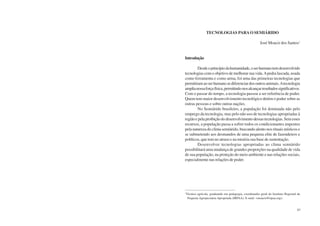 82 Semiárido Piauiense: Educação e Contexto 83
TECNOLOGIAS PARAO SEMIÁRIDO
José Moacir dos Santos1
Introdução
Desdeoprincípiodahumanidade,oserhumanotemdesenvolvido
tecnologias com o objetivo de melhorar sua vida.Apedra lascada, usada
como ferramenta e como arma, foi uma das primeiras tecnologias que
permitiramaoserhumanosediferenciardosoutrosanimais.Atecnologia
amplianossaforçafísica,permitindo-nosalcançarresultadossignificativos.
Com o passar do tempo, a tecnologia passou a ser referência de poder.
Quem tem maior desenvolvimento tecnológico detém o poder sobre as
outras pessoas e sobre outras nações.
No Semiárido brasileiro, a população foi dominada não pelo
emprego da tecnologia, mas pelo não uso de tecnologias apropriadas à
regiãoepelaproibiçãododesenvolvimentodessastecnologias.Semesses
recursos, a população passa a sofrer todos os condicionantes impostos
pela natureza do clima semiárido, buscando alento nos rituais místicos e
se submetendo aos desmandos de uma pequena elite de fazendeiros e
políticos, que tem no atraso e na miséria sua base de sustentação.
Desenvolver tecnologias apropriadas ao clima semiárido
possibilitará uma mudança de grandes proporções na qualidade de vida
de sua população, na proteção do meio ambiente e nas relações sociais,
especialmente nas relações de poder.
1
Técnico agrícola, graduando em pedagogia, coordenador geral do Instituto Regional da
Pequena Agropecuária Apropriada (IRPAA). E-mail: <moacir@irpaa.org>.
 