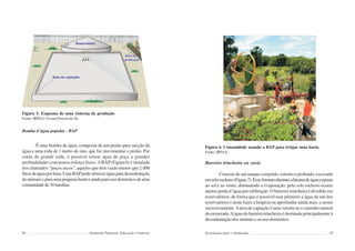 94 Semiárido Piauiense: Educação e Contexto
Figura 5. Esquema de uma cisterna de produção
Fonte: IRPAA/ Ivomá Pereira de Sá.
Bomba d´água popular - BAP
É uma bomba de água, composta de um pistão para sucção da
água e uma roda de 1 metro de raio, que faz movimentar o pistão. Por
conta da grande roda, é possível retirar água de poço a grandes
profundidades com pouco esforço físico.ABAP (Figura 6) é instalada
nos chamados “poços secos”, aqueles que têm vazão menor que 2.000
litrosdeáguaporhora.UmaBAPpodeofereceráguaparadessedentação
de animais e para uma pequena horta e ainda para uso doméstico de uma
comunidadede30famílias.
95
Figura 6. Comunidade usando a BAP para irrigar uma horta
Fonte: IRPAA.
Barreiro trincheira ou caxio
Consiste de um tanque comprido, estreito e profundo, escavado
emsolorochoso(Figura7).Esseformatodiminuialâminadeáguaexposta
ao sol e ao vento, diminuindo a evaporação; pelo solo rochoso ocorre
menor perda d´água por infiltração. O barreiro trincheira é dividido em
reservatórios, de forma que é possível usar primeiro a água de um dos
reservatórios e neste fazer a limpeza ou aprofundar ainda mais, e assim
sucessivamente.Aárea de captação é uma vereda ou o caminho natural
da enxurrada.Aágua do barreiro trincheira é destinada principalmente à
dessedentação dos animais e ao uso doméstico.
Tecnologias para o Semiárido
 