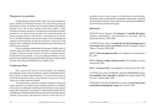 104 Semiárido Piauiense: Educação e Contexto
Planejamento da propriedade
O planejamento da propriedade ainda é uma ação praticada por
poucas famílias do Semiárido brasileiro. Por conta da insegurança da
permanência na terra, as famílias estão em eterno estado de emergência,
tentando viver o dia de hoje. Quando conhecemos melhor o clima
semiárido,facilmentechegamosàconclusãoqueasprincipaisatividades
econômicas a ser desenvolvidas na região são a criação de animais de
médio e pequeno porte e o extrativismo. A agricultura, por ser de alto
risco, é atividade secundária, mas não descartada. Com as tecnologias de
captação e armazenamento de água para produção, é possível ter uma
pequena e bem cuidada área de produção agrícola para a alimentação da
família e para o mercado.
É preciso planejar a propriedade de forma que a família tenha, no
mínimo, quatro atividades econômicas diferentes na propriedade, por
exemplo: criação de animais, plantio de fruteiras e plantas perenes,
beneficiamento da produção e roça para produção doméstica. Assim,
quandoumaatividadenãoalcançaraproduçãoesperada,afamíliadispõe
ainda de outras três possibilidades de ter comida e renda.
Considerações finais
Para a maioria dos leitores, essas tecnologias são totalmente
desconhecidas,porém,todassãomilenares;apenasoSemiáridobrasileiro
nãoasconheceounãoasutilizaplenamente–écomoseestivéssemosem
uma bolha de ignorância. Hoje, o maior desafio é tornar senso comum
todas essas e muitas outras tecnologias.
Atecnologiadeveseajustaràscondiçõesclimáticasenaturaisda
região,masnuncaàscondiçõessociaisepolíticasquandoessascondições
são baseadas na exploração e manutenção da dominação de um pequeno
gruposobreumamaioria.Atecnologiaeoconhecimentocientíficodevem
contribuirparaalibertaçãointelectualdaspessoas,desmistificandoaspectos
culturais e sociais tidos como naturais ou divinos. A base para isso é a
105
garantia do acesso à terra, à água e ao conhecimento contextualizado.
Tendoterra,águaeconhecimentos,apopulação,rapidamente,seapropria
dastecnologiasexistentesedesenvolvemuitasoutrasquepossibilitarãoo
desenvolvimentosustentáveldaregião.
Referências
CHACON, Suely Salgueiro. O sertanejo e o caminho das águas:
políticas, modernidade e sustentabilidade no semi-árido. Tese de
Doutorado. Brasília: UNB, 2005.
DUARTE, Renato Santos. O estado da arte das tecnologias para a
convivência com as secas no Nordeste. Recife: Fundação Joaquim
Nabuco. Fortaleza: BNB, 2005.
IRPAA. Abuscadaáguanosertão.4ed.ampliadaerevisada,Juazeiro-
BA, 2001.
IRPAA. Cabraseovelhas:criaçãodosertão.4ed.ampliadaerevisada,
Juazeiro-BA, 2001.
IRPAA. Aroçanosertão.4ed.ampliadaerevisada,Juazeiro-BA,2001.
SANTOS, Cícero Felix, SCHISTEK, Harald & OBERHOFER, Maria.
No semiárido, viver é aprender a conviver.Articulação Popular São
Francisco. Juazeiro Bahia, 2008.
SCHISTECK, Harald & MARTINS, Lucineide. Aconvivência com o
semi-árido no município de Curaçá. Juazeiro-BA, 2001.
Tecnologias para o Semiárido
 