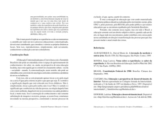 128 Semiárido Piauiense: Educação e Contexto
uma personalidade, um caráter, uma sensibilidade ou,
em definitivo, uma forma humana singular de estar no
mundo que é por sua vez uma ética (um modo de
conduzir-se) e uma estética (um estilo). Por isso
também o saber da experiência não pode beneficiar-se
de qualquer alforria, quer dizer, ninguém pode aprender
da experiência de outro a menos que essa experiência
seja de algum modo revivida e tornada própria.
(BONDIA, 2002,p.03)
Nãoémaispossívelreplicarasexperiênciassenãoreconstruirmos
o caminho por onde um novo processo educacional, contextualizado,
deverá estar caminhando, que considere e valorize as próprias dinâmicas
locais. Sem isso, reproduziremos, simplesmente, tudo novamente,
conduziremosaeducaçãoaumneo-colonialismo.
Considerações finais
AEducaçãoContextualizadaparaaConvivênciacomoSemiárido
Brasileiro não pode ser entendida como o espaço do aprisionamento do
conhecimento e do saber, ou, ainda, na perspectiva de uma educação
localista,mascomoaquelaqueseconstróinocruzamentocultura–escola
– sociedade – mundo. A contextualização, neste sentido, não pode ser
entendidacomoainversãodeumalógicacurricularconstrutoraeprodutora
denovasexcludências.
Com isso, não se está propondo apenas trocar a uva pela maçã
ou a caixa d’água pela cisterna ou pelo o que quer que seja. É o sentido e
a significação daquilo que está colocado nos livros didáticos. Não é,
simplesmente, trocar a pera pelo umbu, não é isso! Mas é o sentido e o
significadoqueoumbutemnavidadaspessoas,narelaçãodaquelefruto
comomeioambiente,daquelaárvorenoecossistemaenacadeiaprodutiva
local, e muito mais. Isso é construção do conhecimento e não somente
substituição de imagens e ou textos, porque, se assim fosse, estaríamos
investindo na mesma perspectiva, construindo o mesmo processo de
129
exclusão, só que, agora, a partir do contexto.
É esta a concepção de educação que vem sendo materializada
eminúmeraspráticaseducativasrealizadaspelosmovimentossociais,pelas
ONG´s, pelas pastorais, pela RESAB, pelo poder público e por muitos
educadores que se encontram espalhados pelo Semiárido Brasileiro.
Portanto, não somente nessa região, mas em todo o Brasil, a
educação somente será um direito subjetivo efetivo, quando cada um de
nós, no lugar onde nos encontramos, puder contribuir com a nossa parte
nessa caminhada em direção à transformação das pessoas para que elas
possam mudar o atual estado das coisas.
Referências
ALBUQUERQUE Jr., Durval Muniz de. A invenção do nordeste e
outras artes. Recife: FJN; Ed. Massangana; São Paulo: Cortez, 1999.
BONDIA, Jorge Larrosa. Notas sobre a experiência e o saber da
experiência. In: Revista Brasileira de Educação. Jan/Fev/Mar/Abr 2002
Nº 19, São Paulo: ANPEd, 2002.
BRASIL. Constituição Federal de 1988. Brasília: Câmara dos
Deputados, 1988.
CANÁRIO, Rui. Educação e perspectivas de desenvolvimento do
Interior. Palestra apresentada no Colóquio Jornada da Interioridade,
realizado a 13 de Junho de 1997 em Idanha-a-Nova. 1997. Disponível
em:<http://jorgesampaio.arquivo.presidencia.pt/pt/biblioteca/outros/
interioridade/1_3.html/dowbor.org/06edulocal.doc>.
DOWBOR, Ladislau. Educação e desenvolvimento local. Disponível
em: <http://dowbor.org/06edulocal.doc>.Acesso em 3 de abril de 2006.
Educação para a Convivência com o Semiárido: Desafios e Possibilidades
 
