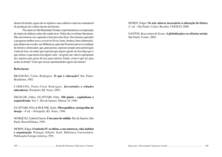 148 Semiárido Piauiense: Educação e Contexto
desenvolvimento,agorasãoossujeitosesuasculturasomaisricomanancial
de produção do conhecimento pertinente.
NasaulasemSãoRaimundoNonato,experimentamosacomposição
derelatosdeinfância,todoselesmuitoricos.Todoselesexcelentesliteraturas.
Masdeveríamosnoscapacitaratirarproveitodisso.Deveríamosaprender
apesquisarmelhorissoeaescreverlivros,bons,bonitos,bemelaborados,
paradispornasescolas,nasbibliotecas,paranãoficarmospresosàcondição
deleitorescolonizados,que,parapensar,esperamsempreumaautorização
vinda de fora; ou então que esperam que algum agente de fora diga que o
quesomoseoquetemostemalgumvalor–nogeral,estevaloréexpropriado
dos sujeitos para gerar divisas para outrem. Então, como é que faz para
andarnafrente?Achoquenossasoportunidadesagorasãomuitas!
Referências
BRANDÃO, Carlos Rodrigues. O que é educação? São Paulo:
Brasiliense,1982.
CARRANO, Paulo César Rodrigues. Juventudes e cidades
educadoras. Petrópolis, RJ: Vozes, 2003.
DELEUZE, Gilles. GUATTARI, Félix. Mil platôs - capitalismo e
esquizofrenia. Vol. 3 - Rio de Janeiro: Editora 34, 1996.
GUATTARI, Félix & ROLNIK, Suely. Micropolítica: cartografias do
desejo – 4ª ed. – Petrópolis, RJ: Vozes, 1996.
MÁRQUEZ, Gabriel García. Cem anos de solidão. Rio de Janeiro; São
Paulo: Record/Altaya, 1995.
MORIN, Edgar. O método IV: as idéias, a sua natureza, vida, habitat
e organização. Portugal: Edições Seuil: Biblioteca Universitária:
Publicações Europa-América, 1991.
149
MORIN, Edgar. Os sete saberes necessários à educação do futuro.
2a
. ed. – São Paulo: Cortez; Brasília: UNESCO, 2000.
SANTOS, Boaventura de Souza. Aglobalização e as ciências sociais.
São Paulo: Cortez, 2002.
Educação e Diversidade Cultural no Sertão
 