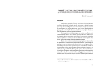 150 Semiárido Piauiense: Educação e Contexto 151
OCURRÍCULOCOMOESPAÇODEDIÁLOGOENTRE
ASDIVERSIDADESSOCIOCULTURAISDOSEMIÁRIDO
ElmodeSouzaLima1
Introdução
Observamos que poucas são as discussões desenvolvidas nas
escolas do Semiárido acerca do tipo de sujeito que se deseja formar e
qual o tipo de sociedade precisamos construir para atender aos anseios e
as necessidades dos sujeitos que vivem nessa região. Menor ainda é a
preocupaçãodasinstituiçõesdeensinoemarticularseusprojetoseducativos
comumprojetodedesenvolvimentosustentável.
Constatado isso, verificamos que, nas escolas espalhadas pelo
sertãonordestino,poucossãoosdebatesdesenvolvidospelosprofissionais
da educação acerca das práticas curriculares, bem como os conteúdos
culturais, políticos e sociais que são veiculados de forma explícita e/ou
oculta através das práticas pedagógicas dos professores.
Diantedessecontexto,realizamosumapesquisaemduasescolas
do Município de Pimenteiras, no Semiárido piauiense, com o intuito de
analisar os processos de construção do currículo, seus enfoques político-
metodológicos e os desafios que precisam ser superados no sentido de
construir uma política curricular que valorize a cultura, os saberes e os
valoreslocais,possibilitandoaformaçãodesujeitoscríticoseautônomos.
No processo de coleta de dados, realizamos entrevistas semiestruturadas
com professores, alunos e coordenadores pedagógicos na perspectiva de
identificarmos se o currículo escolar favorecia a valorização e o diálogo
1
Pedagogo, Mestre em Educação e Professor da Universidade Federal do Piauí (UFPI). E-
mail: <elmolima@gmail.com>.
 