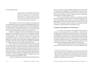 160 Semiárido Piauiense: Educação e Contexto
p.37), quando afirma que:
[...] professores e comunidade escolar trazem
embutidos em seu pensar e em seu fazer o princípio de
que só existe uma história, a que é escrita, restrita e
padronizada no livro didático, quando nós somos,
como a África, um continente permeado pela
diversidade e pela oralidade de regiões tão fortes em
seus valores, dogmas, costumes e princípios.
Neste contexto, o processo de construção do currículo precisa
sercompreendidocomoumatodegranderesponsabilidadepolítica,pois
envolveumacomplexidadedeelementosquevãoinfluenciardiretamente
na vida das pessoas e da comunidade. Por isto, deve ser construído, por
meio de um processo participativo e democrático, envolvendo os grupos
sociais que estão diretamente envolvidos com a ação da escola.
Quanto à construção do currículo contextualizado no Semiárido,
avaliamos que esse trabalho só terá êxito se for planejado de forma
participativa,envolvendoasorganizaçõessociaiseinstituiçõesqueatuam
nas comunidades, com o intuito de garantir que as pessoas das
comunidades consigam ver seus anseios e desejos contemplados nos
debatesdesaladeaula,atravésdeumapráticapedagógicaquesejacapaz
deromperosmurosdasescolaseinteragircomasatividadescomunitárias
e os projetos socais desenvolvidos pelas organizações sociais.
Para a efetivação de uma proposta de educação contextualizada
no Semiárido, torna-se necessário rediscutir o modelo de gestão das
escolas, construindo uma proposta baseada no princípio da autonomia e
da gestão democrática, onde a participação dos alunos, dos pais e dos
professoressejarealenãosimbólica.Umaparticipaçãoquesejaefetivae
processual, em que esses sujeitos tenham uma atuação significativa na
construção das diretrizes políticas e pedagógicas que nortearão as ações
da escola, e não uma participação pontual e esporádica como vem
acontecendo atualmente (GADOTTI, 1997).
ApropostadeEducaçãoContextualizadanoSemiáridonãopode
161
limitar-se somente aos aspectos didático-pedagógicos, precisa assumir
um caráter político-pedagógico de transformação. Não pode ser um
processo educativo desenvolvido de forma mecânica e dentro de quatro
paredes sem considerar e envolver os elementos sociais e culturais que
tantoinfluenciamavidadossujeitossociais.
Deve ser uma educação construída e discutida no contexto
históricodossujeitossociaisenvolvidoscomapropostapedagógica,pois
não se pode trabalhar uma educação sem vida, sem sentimento, sem
politicidade,poisaeducaçãoestáemconstantemovimentoe,comoafirma
Freire (1987), não pode ser desenvolvida sem ser concebida como um
ato político, com grande poder de transformação social.
O espaço da cultura popular no currículo escolar
A educação contextualizada no Semiárido brasileiro precisa
valorizar a cultura popular2
das comunidades como forma de
reconhecimento da história sociocultural das pessoas e reafirmação de
suasidentidades,buscandofortalecê-losenquantosujeitossociaiscapazes
dereconstruíremsuashistóriasesuasvidas.Noentanto,percebemosque
a educação, atualmente, oferecida no Semiárido pouco tem valorizado
essacultura.Namaioriadasvezes,essaculturapopularvemsendonegada
e silenciada tanto pelos livros didáticos quanto pelos professores, que
desconhecem sua importância para a formação crítica dos alunos.
Analisandoosdepoimentosdosprofessores,percebemosqueseus
discursos tanto reafirmam a ideia de que as escolas não trabalham com a
2
A expressão cultura popular será utilizada neste texto a partir do conceito utilizado por
Giroux e Simon (1994, p. 109) que a definem como um conjunto experiências e saberes
que se constituem em símbolos e significados que dão sentido à vida das pessoas. São
práticas que refletem a capacidade criativa e inovadora das pessoas, que transcendem o
conhecimento e as tradições recebidas. Os autores também alertam para o risco de não se
confundir a cultura popular com a cultura de massa que é produzida mecanicamente e
distribuída como produto cultural e/ou mercadoria.
O Currículo como Espaço de Diálogo entre as Diversidades Socioculturais do Semiárido
 