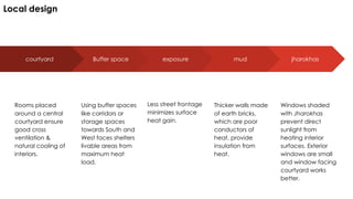 courtyard
Rooms placed
around a central
courtyard ensure
good cross
ventilation &
natural cooling of
interiors.
Buffer space
Using buffer spaces
like corridors or
storage spaces
towards South and
West faces shelters
livable areas from
maximum heat
load.
exposure
Less street frontage
minimizes surface
heat gain.
jharokhas
Windows shaded
with Jharokhas
prevent direct
sunlight from
heating interior
surfaces. Exterior
windows are small
and window facing
courtyard works
better.
mud
Thicker walls made
of earth bricks,
which are poor
conductors of
heat, provide
insulation from
heat.
Local design
 