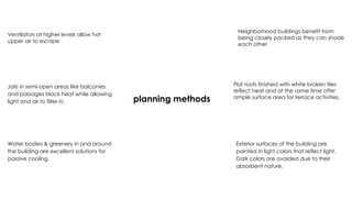 planning methods
Ventilators at higher levels allow hot
upper air to escape
Jalis in semi-open areas like balconies
and passages block heat while allowing
light and air to filter in.
Flat roofs finished with white broken tiles
reflect heat and at the same time offer
ample surface area for terrace activities.
Water bodies & greenery in and around
the building are excellent solutions for
passive cooling.
Exterior surfaces of the building are
painted in light colors that reflect light.
Dark colors are avoided due to their
absorbent nature.
Neighborhood buildings benefit from
being closely packed as they can shade
each other
 