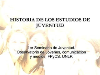 HISTORIA DE LOS ESTUDIOS DE JUVENTUD 1er Seminario de Juventud. Observatorio de Jóvenes, comunicación y medios. FPyCS. UNLP. 