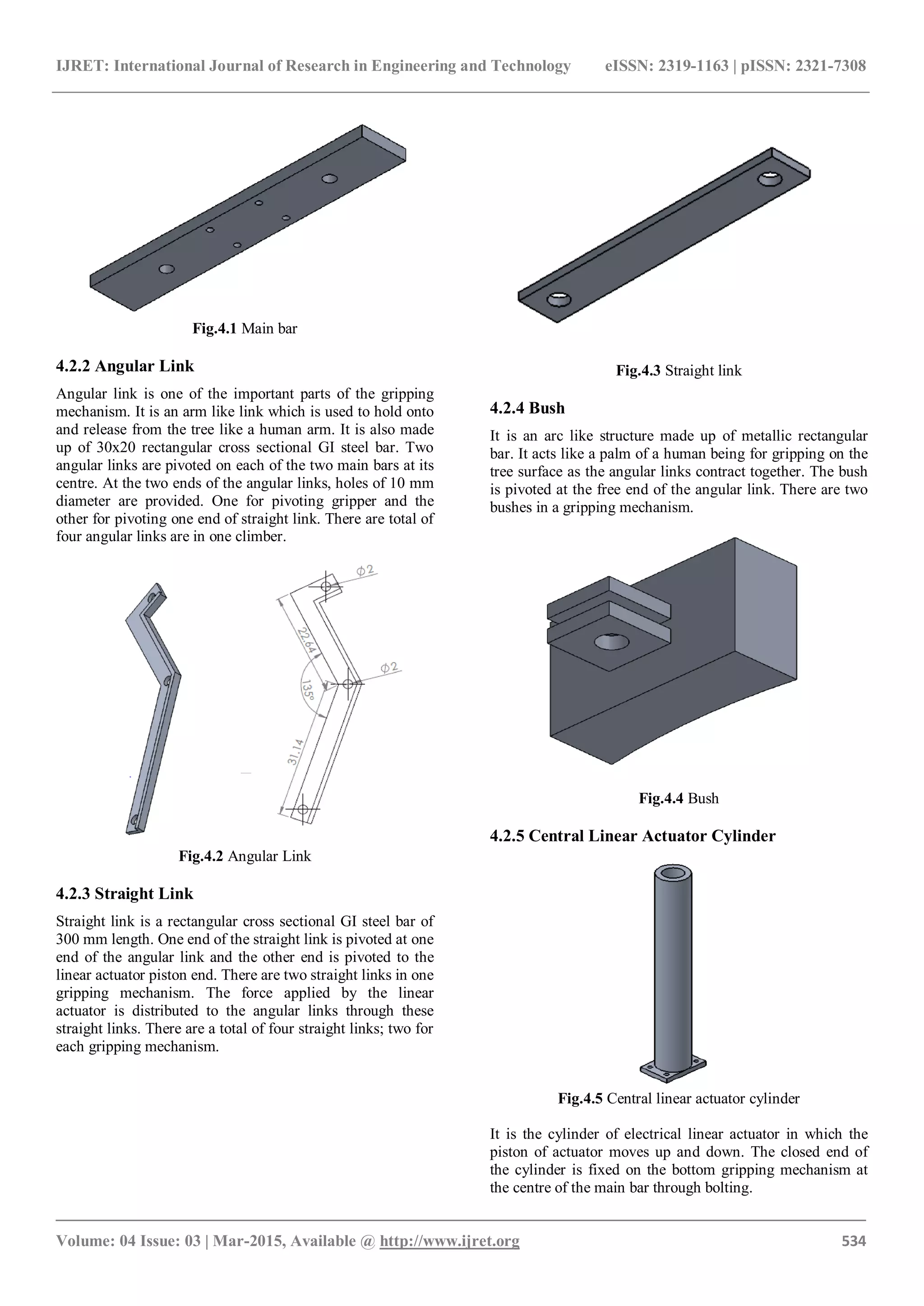IJRET: International Journal of Research in Engineering and Technology eISSN: 2319-1163 | pISSN: 2321-7308
_______________________________________________________________________________________
Volume: 04 Issue: 03 | Mar-2015, Available @ http://www.ijret.org 534
Fig.4.1 Main bar
4.2.2 Angular Link
Angular link is one of the important parts of the gripping
mechanism. It is an arm like link which is used to hold onto
and release from the tree like a human arm. It is also made
up of 30x20 rectangular cross sectional GI steel bar. Two
angular links are pivoted on each of the two main bars at its
centre. At the two ends of the angular links, holes of 10 mm
diameter are provided. One for pivoting gripper and the
other for pivoting one end of straight link. There are total of
four angular links are in one climber.
Fig.4.2 Angular Link
4.2.3 Straight Link
Straight link is a rectangular cross sectional GI steel bar of
300 mm length. One end of the straight link is pivoted at one
end of the angular link and the other end is pivoted to the
linear actuator piston end. There are two straight links in one
gripping mechanism. The force applied by the linear
actuator is distributed to the angular links through these
straight links. There are a total of four straight links; two for
each gripping mechanism.
Fig.4.3 Straight link
4.2.4 Bush
It is an arc like structure made up of metallic rectangular
bar. It acts like a palm of a human being for gripping on the
tree surface as the angular links contract together. The bush
is pivoted at the free end of the angular link. There are two
bushes in a gripping mechanism.
Fig.4.4 Bush
4.2.5 Central Linear Actuator Cylinder
Fig.4.5 Central linear actuator cylinder
It is the cylinder of electrical linear actuator in which the
piston of actuator moves up and down. The closed end of
the cylinder is fixed on the bottom gripping mechanism at
the centre of the main bar through bolting.
 