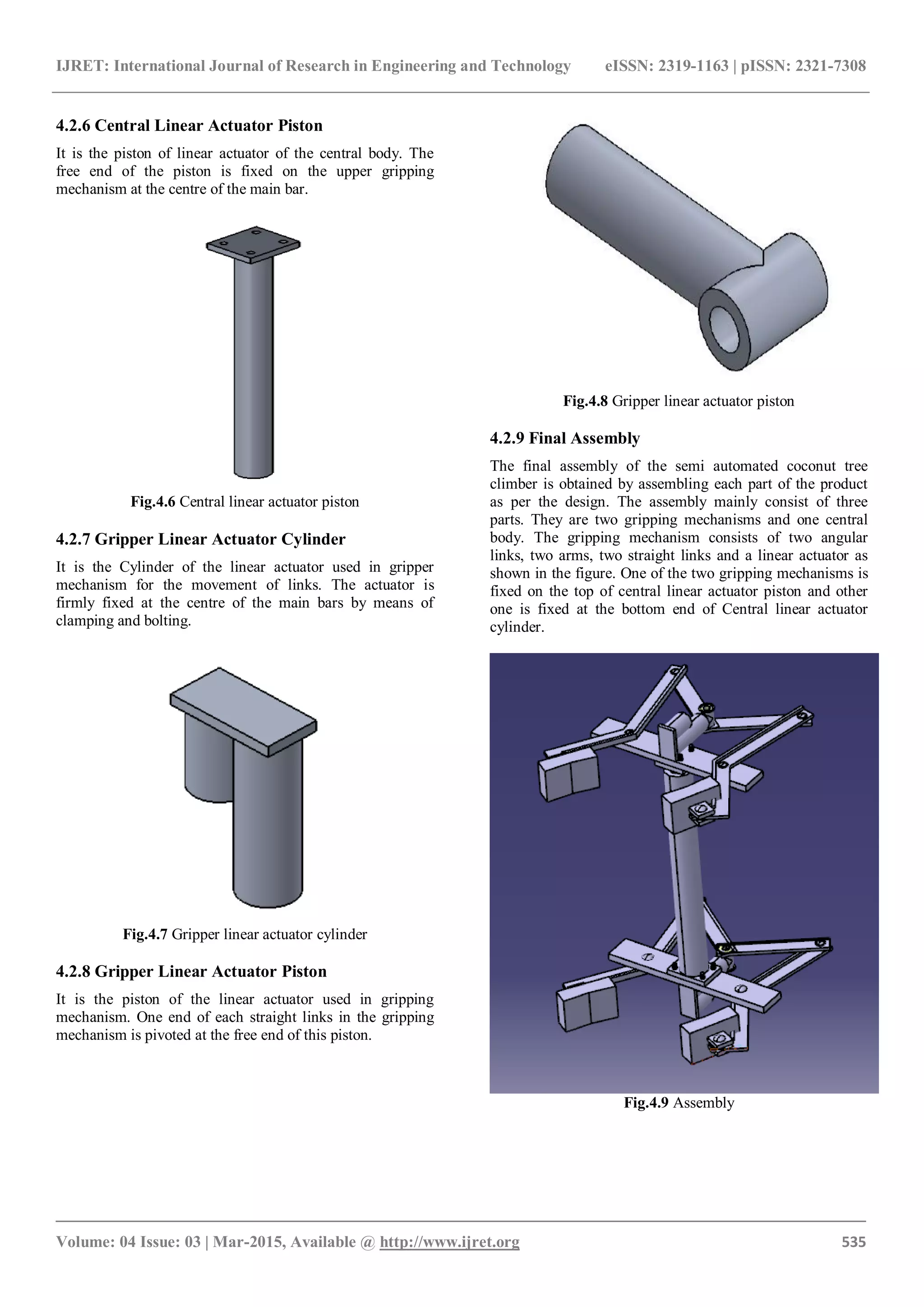 IJRET: International Journal of Research in Engineering and Technology eISSN: 2319-1163 | pISSN: 2321-7308
_______________________________________________________________________________________
Volume: 04 Issue: 03 | Mar-2015, Available @ http://www.ijret.org 535
4.2.6 Central Linear Actuator Piston
It is the piston of linear actuator of the central body. The
free end of the piston is fixed on the upper gripping
mechanism at the centre of the main bar.
Fig.4.6 Central linear actuator piston
4.2.7 Gripper Linear Actuator Cylinder
It is the Cylinder of the linear actuator used in gripper
mechanism for the movement of links. The actuator is
firmly fixed at the centre of the main bars by means of
clamping and bolting.
Fig.4.7 Gripper linear actuator cylinder
4.2.8 Gripper Linear Actuator Piston
It is the piston of the linear actuator used in gripping
mechanism. One end of each straight links in the gripping
mechanism is pivoted at the free end of this piston.
Fig.4.8 Gripper linear actuator piston
4.2.9 Final Assembly
The final assembly of the semi automated coconut tree
climber is obtained by assembling each part of the product
as per the design. The assembly mainly consist of three
parts. They are two gripping mechanisms and one central
body. The gripping mechanism consists of two angular
links, two arms, two straight links and a linear actuator as
shown in the figure. One of the two gripping mechanisms is
fixed on the top of central linear actuator piston and other
one is fixed at the bottom end of Central linear actuator
cylinder.
Fig.4.9 Assembly
 
