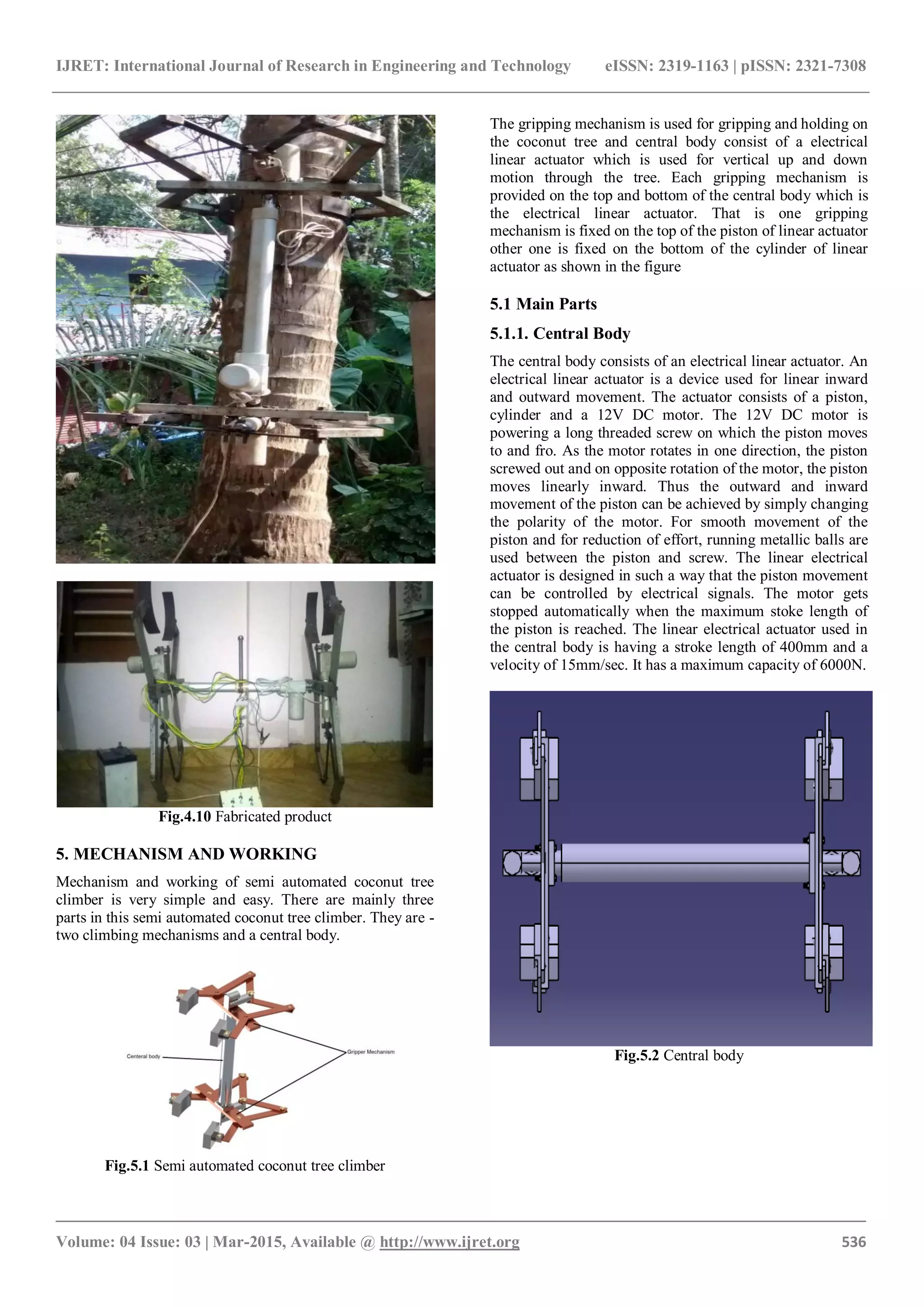IJRET: International Journal of Research in Engineering and Technology eISSN: 2319-1163 | pISSN: 2321-7308
_______________________________________________________________________________________
Volume: 04 Issue: 03 | Mar-2015, Available @ http://www.ijret.org 536
Fig.4.10 Fabricated product
5. MECHANISM AND WORKING
Mechanism and working of semi automated coconut tree
climber is very simple and easy. There are mainly three
parts in this semi automated coconut tree climber. They are -
two climbing mechanisms and a central body.
Fig.5.1 Semi automated coconut tree climber
The gripping mechanism is used for gripping and holding on
the coconut tree and central body consist of a electrical
linear actuator which is used for vertical up and down
motion through the tree. Each gripping mechanism is
provided on the top and bottom of the central body which is
the electrical linear actuator. That is one gripping
mechanism is fixed on the top of the piston of linear actuator
other one is fixed on the bottom of the cylinder of linear
actuator as shown in the figure
5.1 Main Parts
5.1.1. Central Body
The central body consists of an electrical linear actuator. An
electrical linear actuator is a device used for linear inward
and outward movement. The actuator consists of a piston,
cylinder and a 12V DC motor. The 12V DC motor is
powering a long threaded screw on which the piston moves
to and fro. As the motor rotates in one direction, the piston
screwed out and on opposite rotation of the motor, the piston
moves linearly inward. Thus the outward and inward
movement of the piston can be achieved by simply changing
the polarity of the motor. For smooth movement of the
piston and for reduction of effort, running metallic balls are
used between the piston and screw. The linear electrical
actuator is designed in such a way that the piston movement
can be controlled by electrical signals. The motor gets
stopped automatically when the maximum stoke length of
the piston is reached. The linear electrical actuator used in
the central body is having a stroke length of 400mm and a
velocity of 15mm/sec. It has a maximum capacity of 6000N.
Fig.5.2 Central body
 
