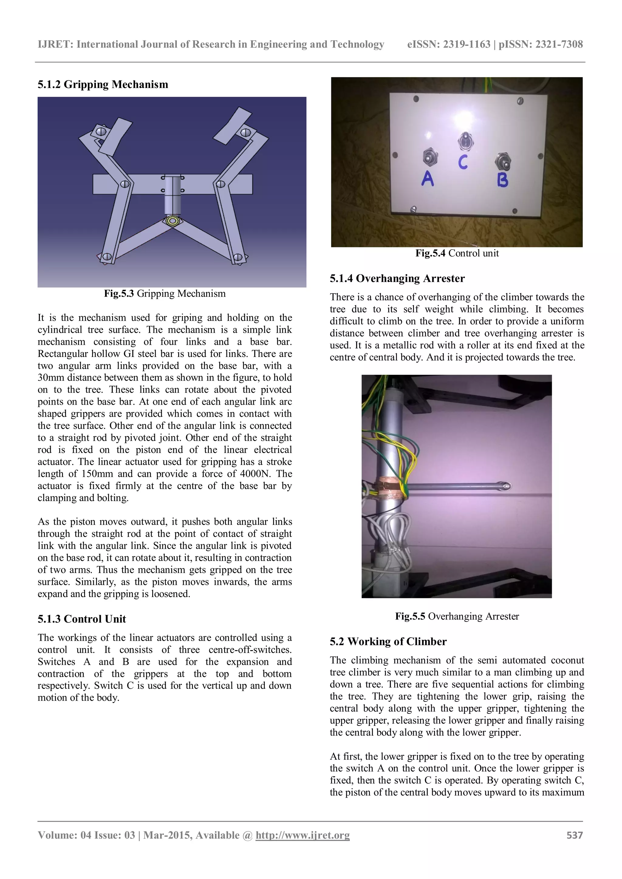 IJRET: International Journal of Research in Engineering and Technology eISSN: 2319-1163 | pISSN: 2321-7308
_______________________________________________________________________________________
Volume: 04 Issue: 03 | Mar-2015, Available @ http://www.ijret.org 537
5.1.2 Gripping Mechanism
Fig.5.3 Gripping Mechanism
It is the mechanism used for griping and holding on the
cylindrical tree surface. The mechanism is a simple link
mechanism consisting of four links and a base bar.
Rectangular hollow GI steel bar is used for links. There are
two angular arm links provided on the base bar, with a
30mm distance between them as shown in the figure, to hold
on to the tree. These links can rotate about the pivoted
points on the base bar. At one end of each angular link arc
shaped grippers are provided which comes in contact with
the tree surface. Other end of the angular link is connected
to a straight rod by pivoted joint. Other end of the straight
rod is fixed on the piston end of the linear electrical
actuator. The linear actuator used for gripping has a stroke
length of 150mm and can provide a force of 4000N. The
actuator is fixed firmly at the centre of the base bar by
clamping and bolting.
As the piston moves outward, it pushes both angular links
through the straight rod at the point of contact of straight
link with the angular link. Since the angular link is pivoted
on the base rod, it can rotate about it, resulting in contraction
of two arms. Thus the mechanism gets gripped on the tree
surface. Similarly, as the piston moves inwards, the arms
expand and the gripping is loosened.
5.1.3 Control Unit
The workings of the linear actuators are controlled using a
control unit. It consists of three centre-off-switches.
Switches A and B are used for the expansion and
contraction of the grippers at the top and bottom
respectively. Switch C is used for the vertical up and down
motion of the body.
Fig.5.4 Control unit
5.1.4 Overhanging Arrester
There is a chance of overhanging of the climber towards the
tree due to its self weight while climbing. It becomes
difficult to climb on the tree. In order to provide a uniform
distance between climber and tree overhanging arrester is
used. It is a metallic rod with a roller at its end fixed at the
centre of central body. And it is projected towards the tree.
Fig.5.5 Overhanging Arrester
5.2 Working of Climber
The climbing mechanism of the semi automated coconut
tree climber is very much similar to a man climbing up and
down a tree. There are five sequential actions for climbing
the tree. They are tightening the lower grip, raising the
central body along with the upper gripper, tightening the
upper gripper, releasing the lower gripper and finally raising
the central body along with the lower gripper.
At first, the lower gripper is fixed on to the tree by operating
the switch A on the control unit. Once the lower gripper is
fixed, then the switch C is operated. By operating switch C,
the piston of the central body moves upward to its maximum
 