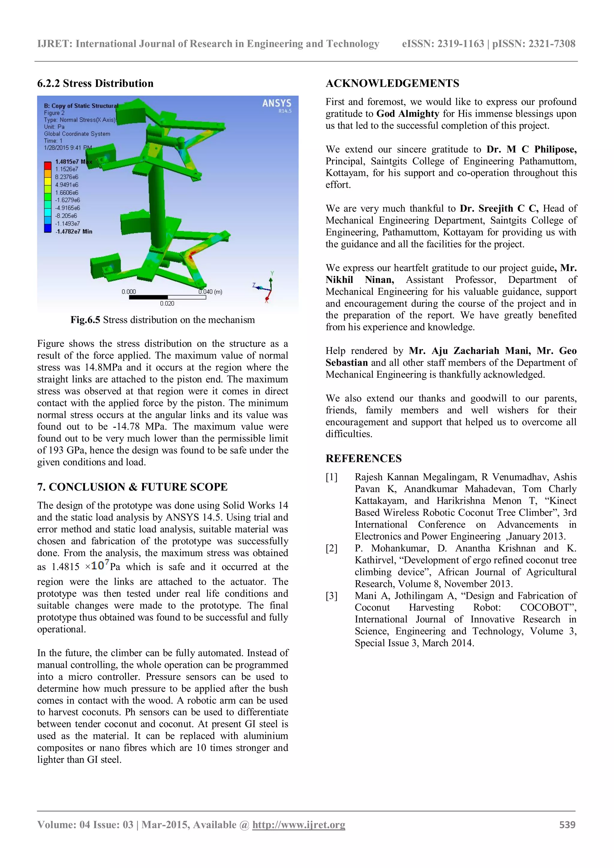 IJRET: International Journal of Research in Engineering and Technology eISSN: 2319-1163 | pISSN: 2321-7308
_______________________________________________________________________________________
Volume: 04 Issue: 03 | Mar-2015, Available @ http://www.ijret.org 539
6.2.2 Stress Distribution
Fig.6.5 Stress distribution on the mechanism
Figure shows the stress distribution on the structure as a
result of the force applied. The maximum value of normal
stress was 14.8MPa and it occurs at the region where the
straight links are attached to the piston end. The maximum
stress was observed at that region were it comes in direct
contact with the applied force by the piston. The minimum
normal stress occurs at the angular links and its value was
found out to be -14.78 MPa. The maximum value were
found out to be very much lower than the permissible limit
of 193 GPa, hence the design was found to be safe under the
given conditions and load.
7. CONCLUSION & FUTURE SCOPE
The design of the prototype was done using Solid Works 14
and the static load analysis by ANSYS 14.5. Using trial and
error method and static load analysis, suitable material was
chosen and fabrication of the prototype was successfully
done. From the analysis, the maximum stress was obtained
as 1.4815 × Pa which is safe and it occurred at the
region were the links are attached to the actuator. The
prototype was then tested under real life conditions and
suitable changes were made to the prototype. The final
prototype thus obtained was found to be successful and fully
operational.
In the future, the climber can be fully automated. Instead of
manual controlling, the whole operation can be programmed
into a micro controller. Pressure sensors can be used to
determine how much pressure to be applied after the bush
comes in contact with the wood. A robotic arm can be used
to harvest coconuts. Ph sensors can be used to differentiate
between tender coconut and coconut. At present GI steel is
used as the material. It can be replaced with aluminium
composites or nano fibres which are 10 times stronger and
lighter than GI steel.
ACKNOWLEDGEMENTS
First and foremost, we would like to express our profound
gratitude to God Almighty for His immense blessings upon
us that led to the successful completion of this project.
We extend our sincere gratitude to Dr. M C Philipose,
Principal, Saintgits College of Engineering Pathamuttom,
Kottayam, for his support and co-operation throughout this
effort.
We are very much thankful to Dr. Sreejith C C, Head of
Mechanical Engineering Department, Saintgits College of
Engineering, Pathamuttom, Kottayam for providing us with
the guidance and all the facilities for the project.
We express our heartfelt gratitude to our project guide, Mr.
Nikhil Ninan, Assistant Professor, Department of
Mechanical Engineering for his valuable guidance, support
and encouragement during the course of the project and in
the preparation of the report. We have greatly benefited
from his experience and knowledge.
Help rendered by Mr. Aju Zachariah Mani, Mr. Geo
Sebastian and all other staff members of the Department of
Mechanical Engineering is thankfully acknowledged.
We also extend our thanks and goodwill to our parents,
friends, family members and well wishers for their
encouragement and support that helped us to overcome all
difficulties.
REFERENCES
[1] Rajesh Kannan Megalingam, R Venumadhav, Ashis
Pavan K, Anandkumar Mahadevan, Tom Charly
Kattakayam, and Harikrishna Menon T, “Kinect
Based Wireless Robotic Coconut Tree Climber”, 3rd
International Conference on Advancements in
Electronics and Power Engineering ,January 2013.
[2] P. Mohankumar, D. Anantha Krishnan and K.
Kathirvel, “Development of ergo refined coconut tree
climbing device”, African Journal of Agricultural
Research, Volume 8, November 2013.
[3] Mani A, Jothilingam A, “Design and Fabrication of
Coconut Harvesting Robot: COCOBOT”,
International Journal of Innovative Research in
Science, Engineering and Technology, Volume 3,
Special Issue 3, March 2014.
 