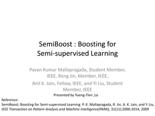 SemiBoost : Boosting for Semi-supervised Learning Pavan Kumar Mallapragada, Student Member, IEEE, Rong Jin, Member, IEEE, Anil K. Jain, Fellow, IEEE, and Yi Liu, Student Member, IEEE Presented by Yueng-Tien ,Lo Reference: SemiBoost: Boosting for Semi-supervised Learning  P. K. Mallapragada, R. Jin, A. K. Jain, and Y. Liu,  IEEE Transaction on Pattern Analysis and Machine Intelligence(PAMI), 31(11):2000-2014, 2009  