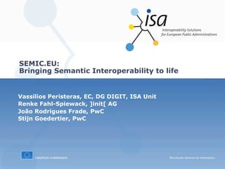 SEMIC.EU:
Bringing Semantic Interoperability to life


Vassilios Peristeras, EC, DG DIGIT, ISA Unit
Renke Fahl-Spiewack, ]init[ AG
João Rodrigues Frade, PwC
Stijn Goedertier, PwC
 