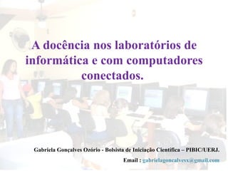 A docência nos laboratórios de informática e com computadores conectados.  Gabriela Gonçalves Ozório - Bolsista de Iniciação Científica – PIBIC/UERJ. Email :  [email_address] 