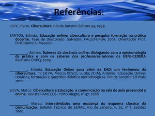 Referências : LEVY, Pierre.  Cibercultura.  Rio de Janeiro: Editora 34, 1999. SANTOS, Edméa . Educação online: cibercultura e pesquisa formação na prática docente.  Tese de Doutorado. Salvador: FACED-UFBA, 2005. Orientador Prof. Dr.Roberto S. Macedo. _________, Edméa.  Saberes da docência  online : dialogando com a epistemologia da prática e com os saberes dos professores-tutores da UERJ-CEDERJ.  Relatório CNPQ, 2009. _________, Edméa.  Educação  Online  para além da EAD: um fenômeno da cibercultura . In: SILVA, Marco; PESCE, Lucila; ZUIM, Antônio. Educação Online: cenários, formação e questões didático-metodológicas. Rio de Janeiro: Ed Wak: 2010. SILVA, Marco.  Cibercultura e Educação: a comunicação na sala de aula presencial e online . Revista FAMECOS. Porto Alegre, n° 37. 2008  _________, Marco.  Interatividade: uma mudança do esquema clássico da comunicação . Boletim Técnico do SENAC, Rio de Janeiro, v. 26, nº 3, set/dez 2000. 