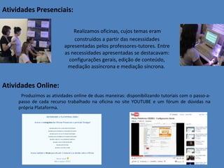 Atividades Presenciais: Realizamos oficinas, cujos temas eram construídos a partir das necessidades apresentadas pelos professores-tutores. Entre as necessidades apresentadas se destacavam: configurações gerais, edição de conteúdo, mediação assíncrona e mediação síncrona.  Atividades Online: Produzimos as atividades online de duas maneiras: disponibilizando tutoriais com o passo-a-passo de cada recurso trabalhado na oficina no site YOUTUBE e um fórum de dúvidas na própria Plataforma.  
