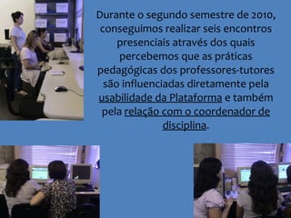 Durante o segundo semestre de 2010, conseguimos realizar seis encontros presenciais através dos quais percebemos que as práticas pedagógicas dos professores-tutores são influenciadas diretamente pela  usabilidade da Plataforma  e também pela  relação com o coordenador de disciplina . 