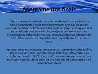 Apontamentos finais Diante da pesquisa realizada vimos como a formação para a docência online é importante e até mesmo determinante para a qualidade dos cursos de Formação de Professores. Mais uma vez percebemos que educar na modalidade de ensino a distância exige do professor-tutor uma metodologia de trabalho diferenciada, sendo que para esta compreender como utilizar os recursos disponibilizados na plataforma é o primeiro passo. Aprender como trazer para sua prática conceitos sobre cibercultura (LÉVY, 1999); educação online (SANTOS, 2005; 2009; 2010); interatividade, co-criação, colaboração (SILVA, 2000; 2008), entre outros, é primordial para que os professores-tutores saiam de uma lógica da educação reativa para uma educação online. 