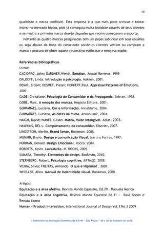 10


qualidade e marca confiável. Esta empresa é a que mais pode arriscar e tentar
inovar no mercado hípico, pois já conseguiu muita lealdade através de seus clientes
e se mostra a primeira marca desejo daqueles que recém começaram o esporte.
  Portanto as quatro marcas pesquisadas tem um papel sublinear em seus usuários
ou seja abaixo da linha do consciente aonde os clientes vestem ou compram a
marca a procura de obter aquele respectivo estilo que a empresa expõe.


Referências bibliográficas
Livros:
CACIOPPO, John; GARDNER,Wendi. Emotion, Annual Reviews. 1999
DALDOFF, Linda. Introdução a psicologia. Makron, 2001.
DEMIR, Erdem; DESMET, Pieter; HEKKERT,Paul. Appraisal Patterns of Emotions.
2009.
GADE, Christiane. Psicologia do Consumidor e da Propaganda. Sebrae, 1998.
GOBÉ, Marc. A emoção das marcas, Negócio Editora. 2001.
GUIMARÃES, Luciano. Cor e informação. Annablume, 2004.
GUIMARÃES, Luciano. As cores na mídia. Annablume, 2004.
HAIGH, David; NUNES, Gilson. Marca, Valor intangível. Atlas, 2003.
HAWKINS, DEL L. Comportamento do consumidor. Elsevier, 2007.
LINDSTROM, Martin. Brand Sense, Bookman. 2005.
MUNARI, Bruno. Design e comunicação Visual. Martins Fontes, 1997.
NORMAN, Donald. Design Emocional, Rocco. 2004.
ROBERTS, Kevin. LoveMarks. M. BOOKS, 2005.
SAMARA, Timothy. Elementos do design. Bookman, 2010.
STERNBERG, Robert. Psicologia cognitive. ARTMED, 2008.
VIEIRA, Silvia; FREITAS, Armando. O que é Hipismo? . 2007.
WHELLER, Alina. Manual de Indentidade visual. Bookman, 2008.


Artigos:
Equitação e a área afetiva. Revista Mundo Equestre, Ed.29 – Manuela Merico
Equitação e a área cognitiva. Revista Mundo Equestre Ed.31 -                           Raul Boeno e
Renata Boeno
Human - Product Interaction. International Journal of Design Vol.3 No.2 2009



           I Seminário de Iniciação Científica da ESPM – São Paulo – 29 e 30 de outubro de 2012
 