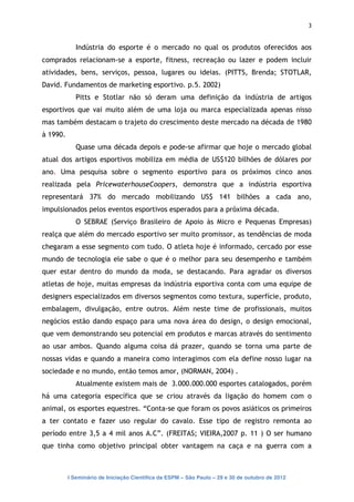 3


             Indústria do esporte é o mercado no qual os produtos oferecidos aos
comprados relacionam-se a esporte, fitness, recreação ou lazer e podem incluir
atividades, bens, serviços, pessoa, lugares ou ideias. (PITTS, Brenda; STOTLAR,
David. Fundamentos de marketing esportivo. p.5. 2002)
             Pitts e Stotlar não só deram uma definição da indústria de artigos
esportivos que vai muito além de uma loja ou marca especializada apenas nisso
mas também destacam o trajeto do crescimento deste mercado na década de 1980
à 1990.
             Quase uma década depois e pode-se afirmar que hoje o mercado global
atual dos artigos esportivos mobiliza em média de US$120 bilhões de dólares por
ano. Uma pesquisa sobre o segmento esportivo para os próximos cinco anos
realizada pela PricewaterhouseCoopers, demonstra que a indústria esportiva
representará 37% do mercado mobilizando US$ 141 bilhões a cada ano,
impulsionados pelos eventos esportivos esperados para a próxima década.
             O SEBRAE (Serviço Brasileiro de Apoio às Micro e Pequenas Empresas)
realça que além do mercado esportivo ser muito promissor, as tendências de moda
chegaram a esse segmento com tudo. O atleta hoje é informado, cercado por esse
mundo de tecnologia ele sabe o que é o melhor para seu desempenho e também
quer estar dentro do mundo da moda, se destacando. Para agradar os diversos
atletas de hoje, muitas empresas da indústria esportiva conta com uma equipe de
designers especializados em diversos segmentos como textura, superfície, produto,
embalagem, divulgação, entre outros. Além neste time de profissionais, muitos
negócios estão dando espaço para uma nova área do design, o design emocional,
que vem demonstrando seu potencial em produtos e marcas através do sentimento
ao usar ambos. Quando alguma coisa dá prazer, quando se torna uma parte de
nossas vidas e quando a maneira como interagimos com ela define nosso lugar na
sociedade e no mundo, então temos amor, (NORMAN, 2004) .
             Atualmente existem mais de 3.000.000.000 esportes catalogados, porém
há uma categoria específica que se criou através da ligação do homem com o
animal, os esportes equestres. “Conta-se que foram os povos asiáticos os primeiros
a ter contato e fazer uso regular do cavalo. Esse tipo de registro remonta ao
período entre 3,5 a 4 mil anos A.C”. (FREITAS; VIEIRA,2007 p. 11 ) O ser humano
que tinha como objetivo principal obter vantagem na caça e na guerra com a



          I Seminário de Iniciação Científica da ESPM – São Paulo – 29 e 30 de outubro de 2012
 