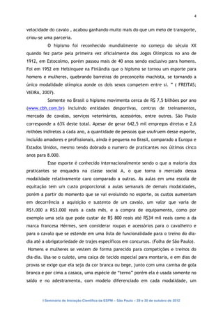 4


velocidade do cavalo , acabou ganhando muito mais do que um meio de transporte,
criou-se uma parceria.
          O hipismo foi reconhecido mundialmente no começo do século XX
quando fez parte pela primeira vez oficialmente dos Jogos Olímpicos no ano de
1912, em Estocolmo, porém passou mais de 40 anos sendo exclusivo para homens.
Foi em 1952 em Helsinquee na Finlândia que o hipismo se tornou um esporte para
homens e mulheres, quebrando barreiras do preconceito machista, se tornando a
único modalidade olímpica aonde os dois sexos competem entre si. ” ( FREITAS;
VIEIRA, 2007).
          Somente no Brasil o hipismo movimenta cerca de R$ 7,5 bilhões por ano
(www.cbh.com.br) incluindo entidades desportivas, centros de treinamentos,
mercado de cavalos, serviços veterinários, acessórios, entre outros. São Paulo
corresponde a 63% deste total. Apesar de gerar 642,5 mil empregos diretos e 2,6
milhões indiretos a cada ano, a quantidade de pessoas que usufruem desse esporte,
incluído amadores e profissionais, ainda é pequena no Brasil, comparado a Europa e
Estados Unidos, mesmo tendo dobrado o numero de praticantes nos últimos cinco
anos para 8.000.
          Esse esporte é conhecido internacionalmente sendo o que a maioria dos
praticantes se enquadra na classe social A, o que torna o mercado dessa
modalidade relativamente caro comparado a outras. As aulas em uma escola de
equitação tem um custo proporcional a aulas semanais de demais modalidades,
porém a partir do momento que se vai evoluindo no esporte, os custos aumentam
em decorrência a aquisição e sustento de um cavalo, um valor que varia de
R$1.000 a R$3.000 reais a cada mês, e a compra de equipamento, como por
exemplo uma sela que pode custar de R$ 800 reais até R$34 mil reais como a da
marca francesa Hérmes, sem considerar roupas e acessórios para o cavalheiro e
para o cavalo que se estende em uma lista de funcionalidade para o treino do dia-
dia até a obrigatoriedade de trajes específicos em concursos. (Folha de São Paulo).
Homens e mulheres se vestem de forma parecido para competições e treinos do
dia-dia. Usa-se o culote, uma calça de tecido especial para montaria, e em dias de
provas se exige que ela seja da cor branca ou bege, junto com uma camisa de gola
branca e por cima a casaca, uma espécie de “terno” porém ela é usada somente no
saldo e no adestramento, com modelo diferenciado em cada modalidade, um



       I Seminário de Iniciação Científica da ESPM – São Paulo – 29 e 30 de outubro de 2012
 
