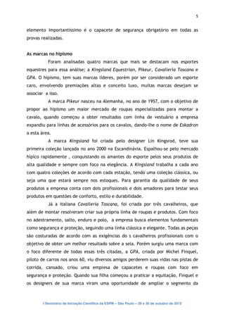 5


elemento importantíssimo é o capacete de segurança obrigatório em todas as
provas realizadas.


As marcas no hipismo
           Foram analisadas quatro marcas que mais se destacam nos esportes
equestres para essa análise; a Kingsland Equestrian, Pikeur, Cavalleria Toscana e
GPA. O hipismo, tem suas marcas líderes, porém por ser considerado um esporte
caro, envolvendo premiações altas e conceito luxo, muitas marcas desejam se
associar a isso.
           A marca Pikeur nasceu na Alemanha, no ano de 1957, com o objetivo de
propor ao hipismo um maior mercado de roupas especializadas para montar a
cavalo, quando começou a obter resultados com linha de vestuário a empresa
expandiu para linhas de acessórios para os cavalos, dando-lhe o nome de Eskadron
a esta área.
           A marca Kingsland foi criada pelo designer Lin Kingsrod, teve sua
primeira coleção lançada no ano 2000 na Escandinávia. Espalhou-se pelo mercado
hípico rapidamente , conquistando os amantes do esporte pelos seus produtos de
alta qualidade e sempre com foco na elegância. A Kingsland trabalha a cada ano
com quatro coleções de acordo com cada estação, tendo uma coleção clássica, ou
seja uma que estará sempre nos estoques. Para garantia da qualidade de seus
produtos a empresa conta com dois profissionais e dois amadores para testar seus
produtos em questões de conforto, estilo e durabilidade.
           Já a italiana Cavalleria Toscana, foi criada por três cavalheiros, que
além de montar resolveram criar sua própria linha de roupas e produtos. Com foco
no adestramento, salto, enduro e polo, a empresa busca elementos fundamentais
como segurança e proteção, seguindo uma linha clássica e elegante. Todas as peças
são costuradas de acordo com as exigências do s cavalheiros profissionais com o
objetivo de obter um melhor resultado sobre a sela. Porém surgiu uma marca com
o foco diferente de todas essas três citadas, a GPA, criada por Michel Finquel,
piloto de carros nos anos 60, viu diversos amigos perderem suas vidas nas pistas de
corrida, cansado, criou uma empresa de capacetes e roupas com foco em
segurança e proteção. Quando sua filha começou a praticar a equitação, Finquel e
os designers de sua marca viram uma oportunidade de ampliar o segmento da



        I Seminário de Iniciação Científica da ESPM – São Paulo – 29 e 30 de outubro de 2012
 