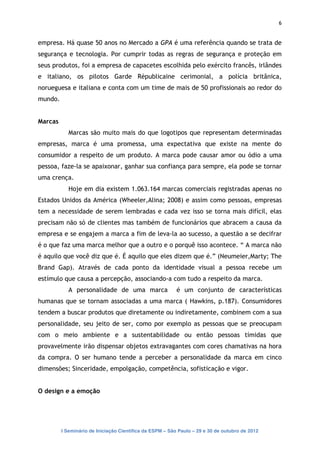 6


empresa. Há quase 50 anos no Mercado a GPA é uma referência quando se trata de
segurança e tecnologia. Por cumprir todas as regras de segurança e proteção em
seus produtos, foi a empresa de capacetes escolhida pelo exército francês, irlândes
e italiano, os pilotos Garde Républicaine cerimonial, a polícia britânica,
norueguesa e italiana e conta com um time de mais de 50 profissionais ao redor do
mundo.


Marcas
            Marcas são muito mais do que logotipos que representam determinadas
empresas, marca é uma promessa, uma expectativa que existe na mente do
consumidor a respeito de um produto. A marca pode causar amor ou ódio a uma
pessoa, faze-la se apaixonar, ganhar sua confiança para sempre, ela pode se tornar
uma crença.
            Hoje em dia existem 1.063.164 marcas comerciais registradas apenas no
Estados Unidos da América (Wheeler,Alina; 2008) e assim como pessoas, empresas
tem a necessidade de serem lembradas e cada vez isso se torna mais difícil, elas
precisam não só de clientes mas também de funcionários que abracem a causa da
empresa e se engajem a marca a fim de leva-la ao sucesso, a questão a se decifrar
é o que faz uma marca melhor que a outro e o porquê isso acontece. “ A marca não
é aquilo que você diz que é. É aquilo que eles dizem que é.” (Neumeier,Marty; The
Brand Gap). Através de cada ponto da identidade visual a pessoa recebe um
estímulo que causa a percepção, associando-a com tudo a respeito da marca.
            A personalidade de uma marca                  é um conjunto de características
humanas que se tornam associadas a uma marca ( Hawkins, p.187). Consumidores
tendem a buscar produtos que diretamente ou indiretamente, combinem com a sua
personalidade, seu jeito de ser, como por exemplo as pessoas que se preocupam
com o meio ambiente e a sustentabilidade ou então pessoas tímidas que
provavelmente irão dispensar objetos extravagantes com cores chamativas na hora
da compra. O ser humano tende a perceber a personalidade da marca em cinco
dimensões; Sinceridade, empolgação, competência, sofisticação e vigor.


O design e a emoção




         I Seminário de Iniciação Científica da ESPM – São Paulo – 29 e 30 de outubro de 2012
 
