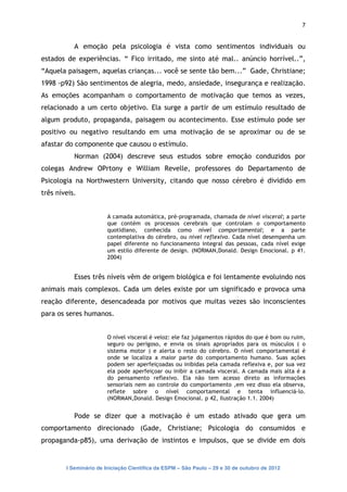 7


           A emoção pela psicologia é vista como sentimentos individuais ou
estados de experiências. “ Fico irritado, me sinto até mal.. anúncio horrível..”,
“Aquela paisagem, aquelas crianças... você se sente tão bem...” Gade, Christiane;
1998 -p92) São sentimentos de alegria, medo, ansiedade, insegurança e realização.
As emoções acompanham o comportamento de motivação que temos as vezes,
relacionado a um certo objetivo. Ela surge a partir de um estímulo resultado de
algum produto, propaganda, paisagem ou acontecimento. Esse estímulo pode ser
positivo ou negativo resultando em uma motivação de se aproximar ou de se
afastar do componente que causou o estímulo.
           Norman (2004) descreve seus estudos sobre emoção conduzidos por
colegas Andrew OPrtony e William Revelle, professores do Departamento de
Psicologia na Northwestern University, citando que nosso cérebro é dividido em
três níveis.


                        A camada automática, pré-programada, chamada de nível visceral; a parte
                        que contém os processos cerebrais que controlam o comportamento
                        quotidiano, conhecida como nível comportamental; e a parte
                        contemplativa do cérebro, ou nível reflexivo. Cada nível desempenha um
                        papel diferente no funcionamento integral das pessoas, cada nível exige
                        um estilo diferente de design. (NORMAN,Donald. Design Emocional. p 41.
                        2004)


           Esses três níveis vêm de origem biológica e foi lentamente evoluindo nos
animais mais complexos. Cada um deles existe por um significado e provoca uma
reação diferente, desencadeada por motivos que muitas vezes são inconscientes
para os seres humanos.


                        O nível visceral é veloz: ele faz julgamentos rápidos do que é bom ou ruim,
                        seguro ou perigoso, e envia os sinais apropriados para os músculos ( o
                        sistema motor ) e alerta o resto do cérebro. O nível comportamental é
                        onde se localiza a maior parte do comportamento humano. Suas ações
                        podem ser aperfeiçoadas ou inibidas pela camada reflexiva e, por sua vez
                        ela pode aperfeiçoar ou inibir a camada visceral. A camada mais alta é a
                        do pensamento reflexivo. Ela não tem acesso direto as informações
                        sensoriais nem ao controle do comportamento ,em vez disso ela observa,
                        reflete sobre o nível comportamental e tenta influenciá-lo.
                        (NORMAN,Donald. Design Emocional. p 42, Ilustração 1.1. 2004)


           Pode se dizer que a motivação é um estado ativado que gera um
comportamento direcionado (Gade, Christiane; Psicologia do consumidos e
propaganda-p85), uma derivação de instintos e impulsos, que se divide em dois


        I Seminário de Iniciação Científica da ESPM – São Paulo – 29 e 30 de outubro de 2012
 
