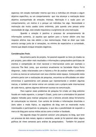 8


aspectos; Um estado motivador interno que leva o indivíduo em direção a algum
objetivo específico, ou um comportamento que visa alcançar a realização deste
objetivo acompanhado de emoções intensas. Motivação é a razão para um
comportamento, um motivo é o porque um indivíduo faz algo. Necessidade e
motivação são muito usados como sinônimos, pois quando uma pessoa sente
necessidade de algo, este estado impulsiona o surgimento de uma motivação.
          Quando a emoção é positiva o processo de armazenamento de
informações aumenta, já aquelas que apelam para o humor obtém uma boa
resposta afetiva mas não obtém a boa memorização. Pode se dizer que todo
anúncio carrega junto de si sensações, no mínimo de expectativa e curiosidade,
mesmo que depois evoque emoções negativas.


Considerações finais
          Na primeira parte do projeto, foi possível expandir os itens já citados no
pré projeto, para obter mais resultados e informações a pesquisadora participou de
eventos e competições de nível nacional e internacional como por exemplo o
concurso The Best Jump, que acontece anualmente na Sociedade Hípica Porto
Alegrense , todos relacionados com o hipismo a fim de analisar melhor o ambiente
e como as marcas se comunicam com seus clientes neste espaço. Começando nesta
primeira parte com a realizações de pesquisas, encontrou-se dificuldades em obter
entrevistas e questionários com pessoas que representando e vendem algumas
marcas, e também em tentar entrar em contato com a própria sede internacional
de cada marca, apenas algumas obtiveram sucesso na comunicação.
          Para superar esses problemas de pesquisa foi criado um blog anônimo
focado em moda equestre, o Jumper’s Closet, junto com a orientadora foi possível
adaptar métodos para realizar pesquisas com o leitores através dessa ferramenta
de comunicação na internet. Com sorteio de brindes e informações divertidas e
úteis sobre a moda hípica, os seguidores do blog vem se mostrando muito
interessados e participativos na pesquisa, o que deu a possibilidade de expandir a
marca do blog para outras mídias sócias como o twitter e facebook.
          Na segunda etapa foi possível concluir uma pesquisa no blog, que teve
um processo de dois meses; Agosto e setembro, aonde já foi possível obter alguns
gráficos de views semanais para análise da pesquisadora.                  Também foi possível



       I Seminário de Iniciação Científica da ESPM – São Paulo – 29 e 30 de outubro de 2012
 